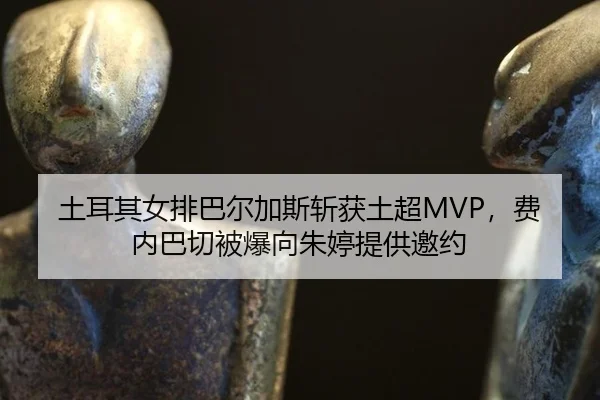 土耳其女排巴尔加斯斩获土超MVP，费内巴切被爆向朱婷提供邀约