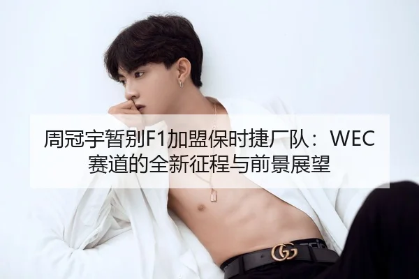 周冠宇暂别F1加盟保时捷厂队：WEC赛道的全新征程与前景展望